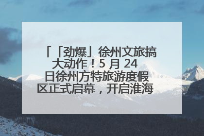「劲爆」徐州文旅搞大动作！5 月 24 日徐州方特旅游度假区正式启幕，开启淮海旅游新篇章