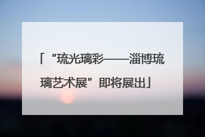 “琉光璃彩——淄博琉璃艺术展”即将展出