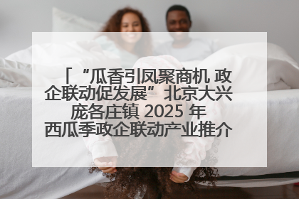 “瓜香引凤聚商机 政企联动促发展”北京大兴庞各庄镇 2025 年西瓜季政企联动产业推介活动圆满举行