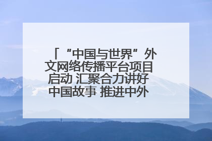 “中国与世界”外文网络传播平台项目启动 汇聚合力讲好中国故事 推进中外文明交流互鉴