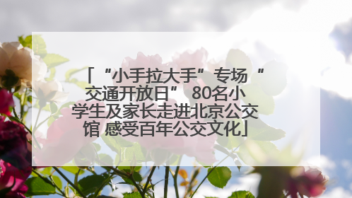 “小手拉大手”专场“交通开放日” 80名小学生及家长走进北京公交馆 感受百年公交文化