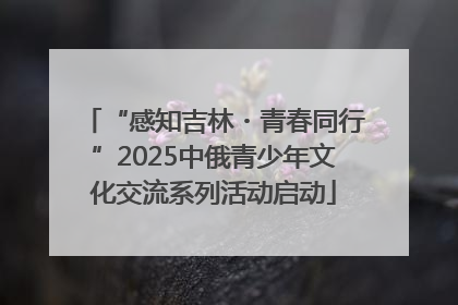 “感知吉林・青春同行”2025中俄青少年文化交流系列活动启动