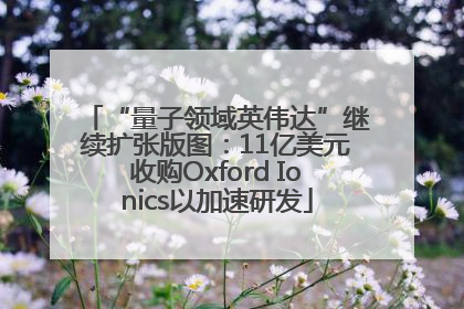 “量子领域英伟达”继续扩张版图：11亿美元收购Oxford Ionics以加速研发