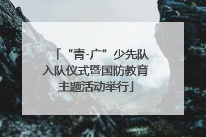 “青-广”少先队入队仪式暨国防教育主题活动举行