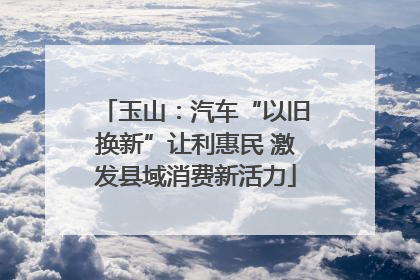 玉山：汽车“以旧换新”让利惠民 激发县域消费新活力