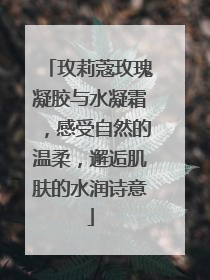 玫莉蔻玫瑰凝胶与水凝霜，感受自然的温柔，邂逅肌肤的水润诗意