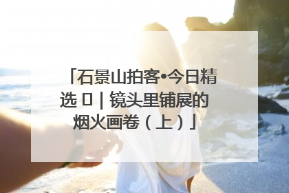 石景山拍客•今日精选 ㉓｜镜头里铺展的烟火画卷（上）