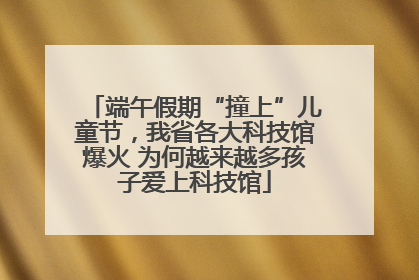 端午假期“撞上”儿童节，我省各大科技馆爆火 为何越来越多孩子爱上科技馆
