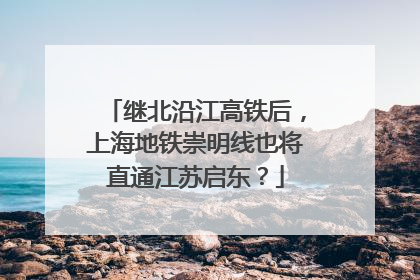 继北沿江高铁后，上海地铁崇明线也将直通江苏启东？