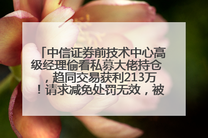 中信证券前技术中心高级经理偷看私募大佬持仓，趋同交易获利213万！请求减免处罚无效，被罚没426万