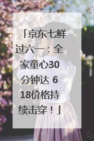 京东七鲜过六一：全家童心30分钟达 618价格持续击穿！