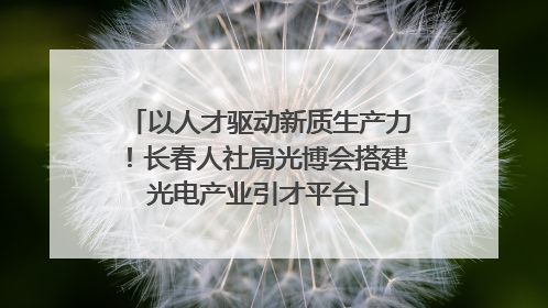以人才驱动新质生产力！长春人社局光博会搭建光电产业引才平台