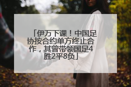 伊万下课！中国足协按合约单方终止合作，其曾带领国足4胜2平8负