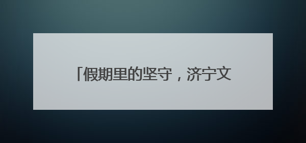 假期里的坚守，济宁文旅人绘就超暖风景线