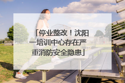 停业整改！沈阳一培训中心存在严重消防安全隐患