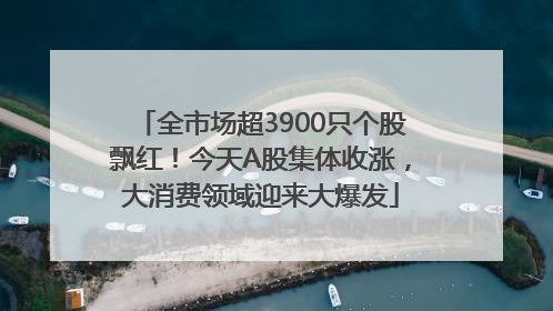 全市场超3900只个股飘红！今天A股集体收涨，大消费领域迎来大爆发