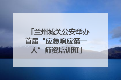 兰州城关公安举办首届“应急响应第一人”师资培训班