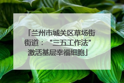 兰州市城关区草场街街道：“三五工作法”激活基层幸福细胞
