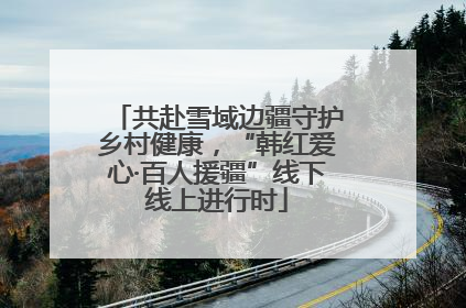 共赴雪域边疆守护乡村健康，“韩红爱心·百人援疆”线下线上进行时