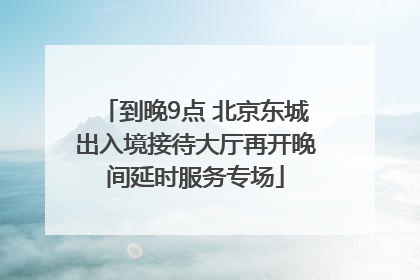 到晚9点 北京东城出入境接待大厅再开晚间延时服务专场