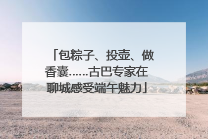 包粽子、投壶、做香囊……古巴专家在聊城感受端午魅力