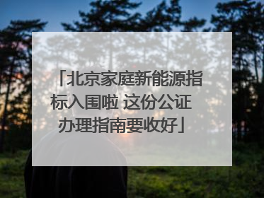 北京家庭新能源指标入围啦 这份公证办理指南要收好