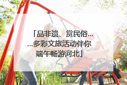 品非遗、赏民俗……多彩文旅活动伴你端午畅游河北