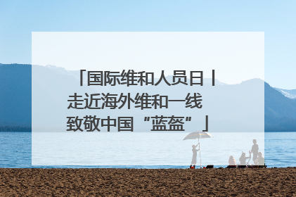 国际维和人员日丨走近海外维和一线 致敬中国“蓝盔”