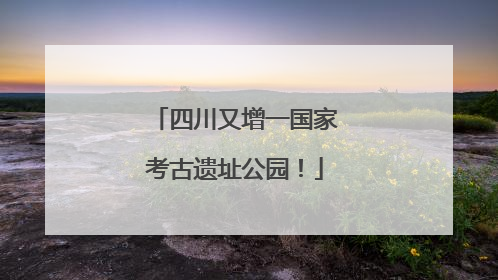四川又增一国家考古遗址公园！