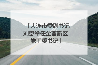 大连市委副书记刘恩举任金普新区党工委书记