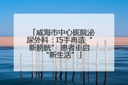 威海市中心医院泌尿外科：巧手再造“新膀胱” 患者重启“新生活”