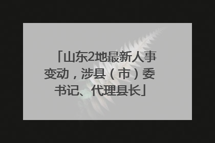 山东2地最新人事变动，涉县（市）委书记、代理县长