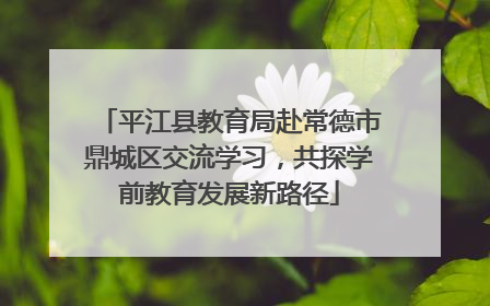 平江县教育局赴常德市鼎城区交流学习，共探学前教育发展新路径