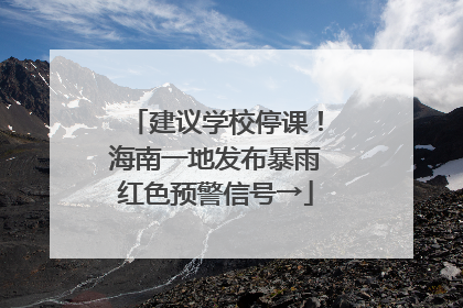 建议学校停课！海南一地发布暴雨红色预警信号→