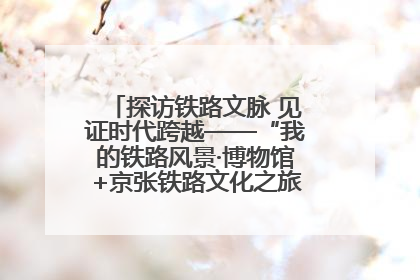 探访铁路文脉 见证时代跨越——“我的铁路风景·博物馆+京张铁路文化之旅”活动在京启动