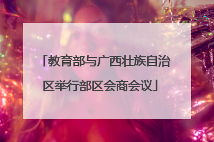 教育部与广西壮族自治区举行部区会商会议