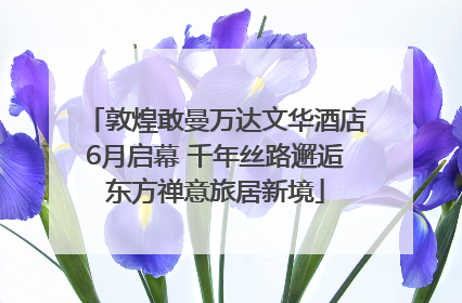 敦煌敢曼万达文华酒店6月启幕 千年丝路邂逅东方禅意旅居新境