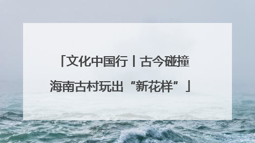 文化中国行丨古今碰撞 海南古村玩出“新花样”