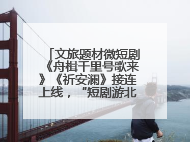 文旅题材微短剧《舟楫千里号歌来》《祈安澜》接连上线，“短剧游北京”开启大运河文化之旅