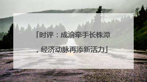 时评：成渝牵手长株潭，经济动脉再添新活力
