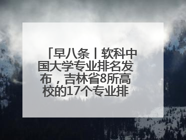 早八条丨软科中国大学专业排名发布，吉林省8所高校的17个专业排进前三