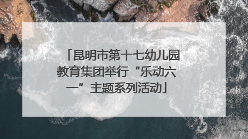 昆明市第十七幼儿园教育集团举行“乐动六一”主题系列活动