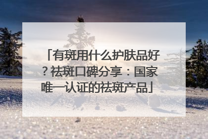 有斑用什么护肤品好？祛斑口碑分享：国家唯一认证的祛斑产品