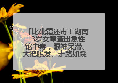 比砒霜还毒！湖南一3岁女童查出急性铊中毒，眼神呆滞、大把脱发、走路如踩棉花……