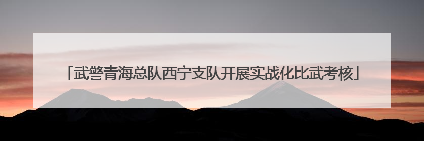 武警青海总队西宁支队开展实战化比武考核