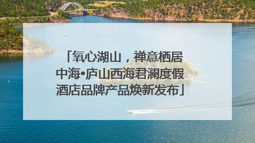 氧心湖山，禅意栖居 中海•庐山西海君澜度假酒店品牌产品焕新发布