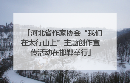 河北省作家协会“我们在太行山上”主题创作宣传活动在邯郸举行
