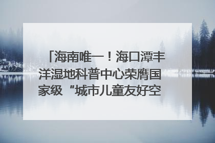 海南唯一！海口潭丰洋湿地科普中心荣膺国家级“城市儿童友好空间建设园区”称号