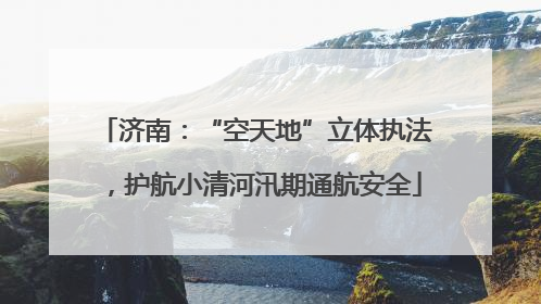 济南：“空天地”立体执法，护航小清河汛期通航安全