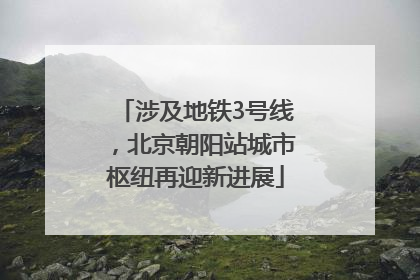 涉及地铁3号线，北京朝阳站城市枢纽再迎新进展
